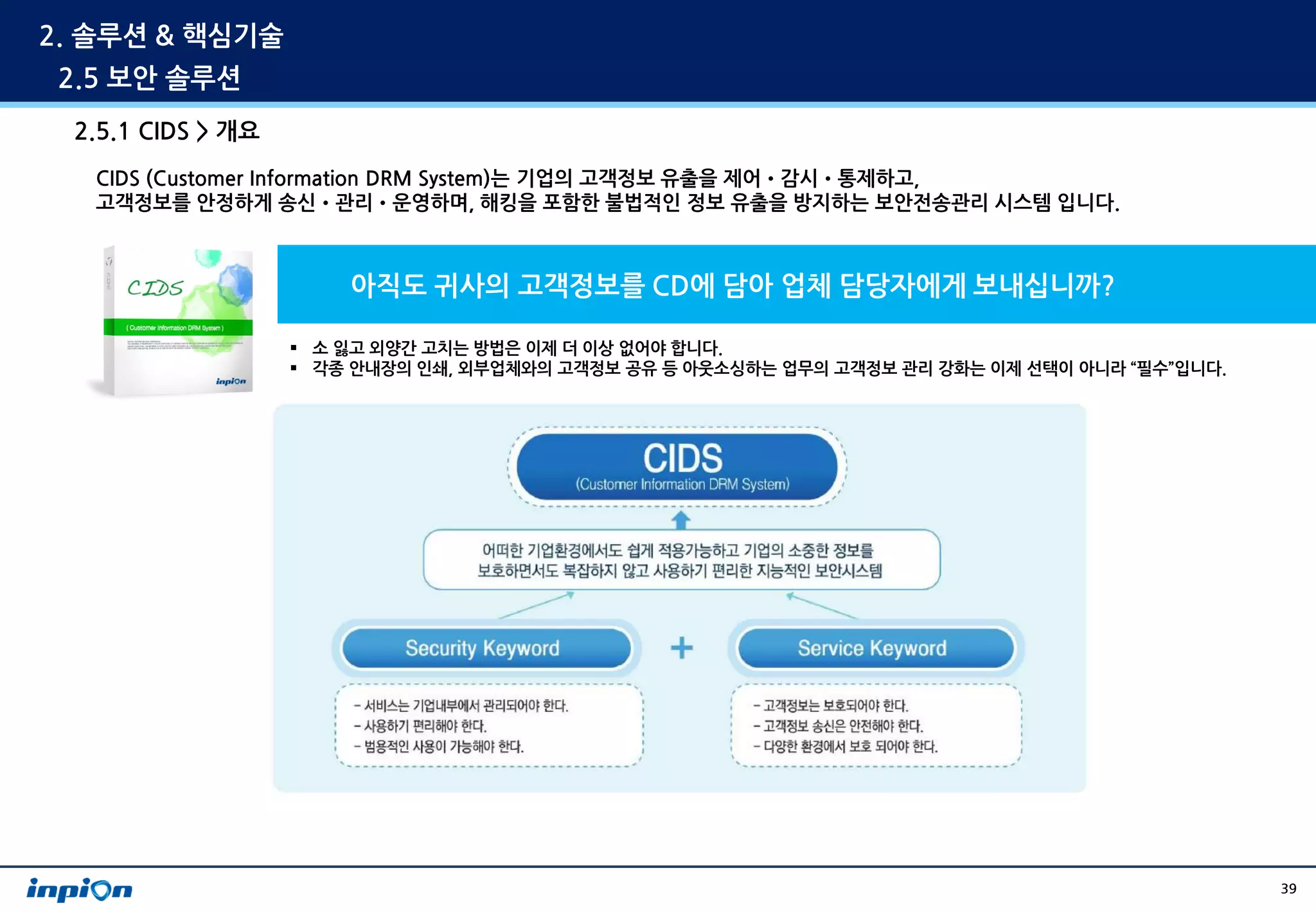 2. 솔루션 & 핵심기술
 2.5 보안 솔루션
 2.5.1 CIDS > 개요
   CIDS (Customer Information DRM System)는 기업의 고객정보 유출을 제어•감시•통제하고,
   고객정보를 안정하게 송신•관리•운영하며, 해킹을 포함한 불법적인 정보 유출을 방지하는 보안전송관리 시스템 입니다.



                       아직도 귀사의 고객정보를 CD에 담아 업체 담당자에게 보내십니까?

                    소 잃고 외양간 고치는 방법은 이제 더 이상 없어야 합니다.
                    각종 안내장의 인쇄, 외부업체와의 고객정보 공유 등 아웃소싱하는 업무의 고객정보 관리 강화는 이제 선택이 아니라 “필수”입니다.




                                                                                               39
 
