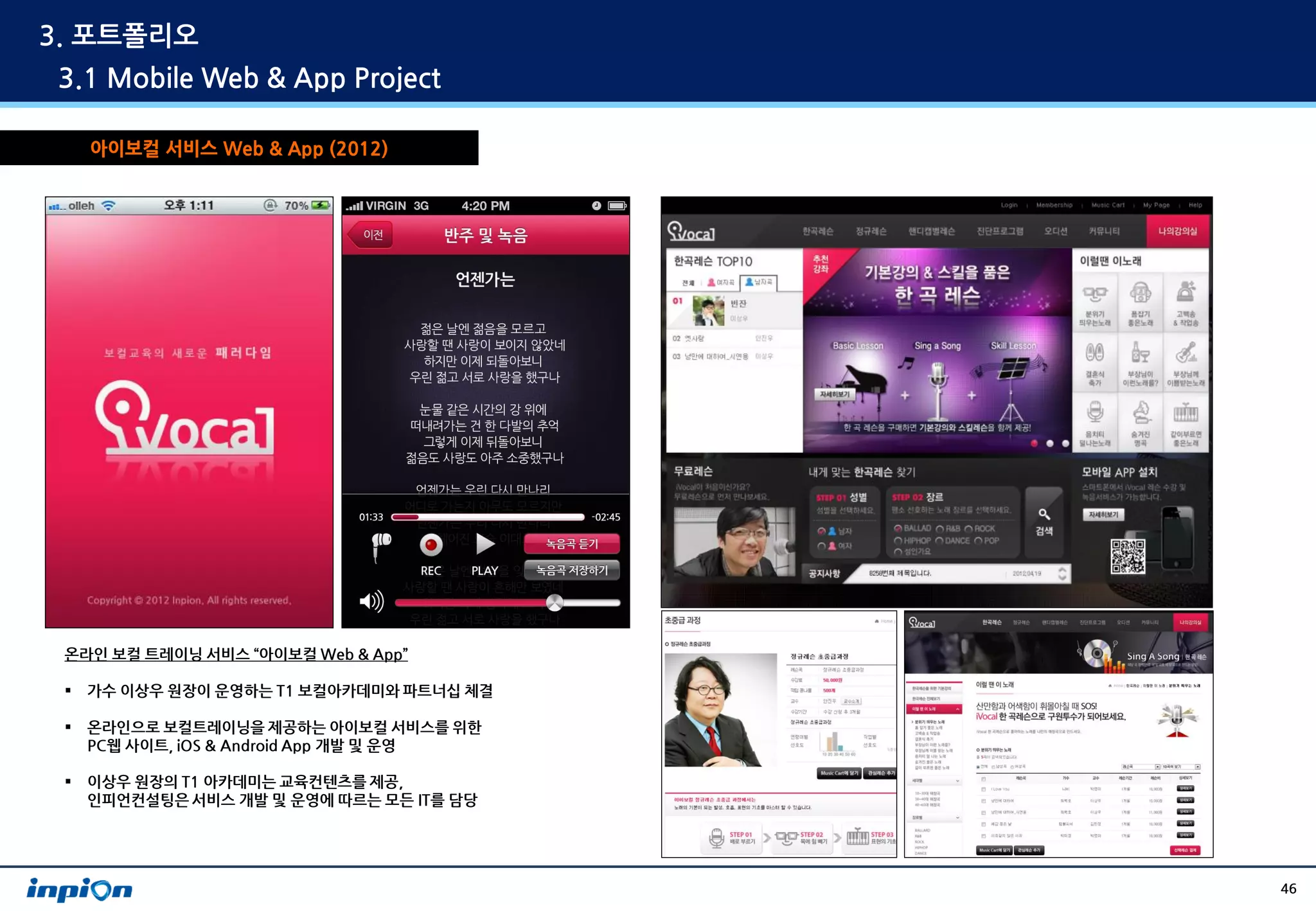 3. 포트폴리오
3.1 Mobile Web & App Project

     아이보컬 서비스 Web & App (2012)




 온라인 보컬 트레이닝 서비스 “아이보컬 Web & App”

    가수 이상우 원장이 운영하는 T1 보컬아카데미와 파트너십 체결

    온라인으로 보컬트레이닝을 제공하는 아이보컬 서비스를 위한
     PC웹 사이트, iOS & Android App 개발 및 운영

    이상우 원장의 T1 아카데미는 교육컨텐츠를 제공,
     인피언컨설팅은 서비스 개발 및 운영에 따르는 모든 IT를 담당




                                          46
 