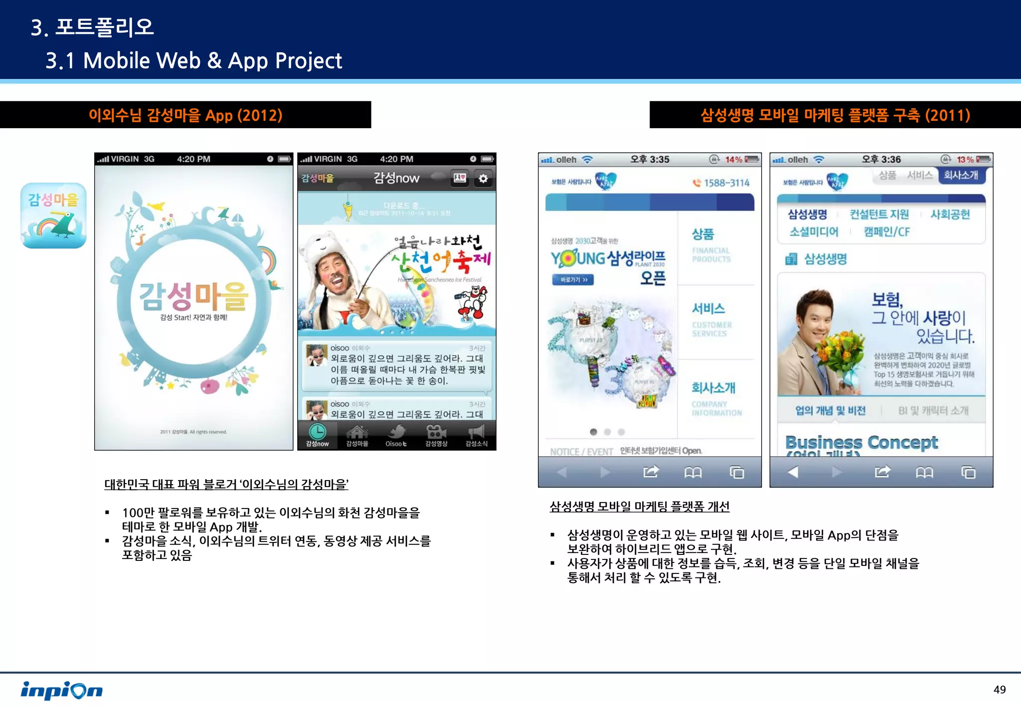 3. 포트폴리오
3.1 Mobile Web & App Project

    이외수님 감성마을 App (2012)                                         삼성생명 모바일 마케팅 플랫폼 구축 (2011)




     대한민국 대표 파워 블로거 ‘이외수님의 감성마을’

        100만 팔로워를 보유하고 있는 이외수님의 화천 감성마을을     삼성생명 모바일 마케팅 플랫폼 개선
         테마로 한 모바일 App 개발.
        감성마을 소식, 이외수님의 트위터 연동, 동영상 제공 서비스를      삼성생명이 운영하고 있는 모바일 웹 사이트, 모바일 App의 단점을
                                                  보완하여 하이브리드 앱으로 구현.
         포함하고 있음
                                                 사용자가 상품에 대한 정보를 습득, 조회, 변경 등을 단일 모바일 채널을
                                                  통해서 처리 할 수 있도록 구현.




                                                                                              49
 