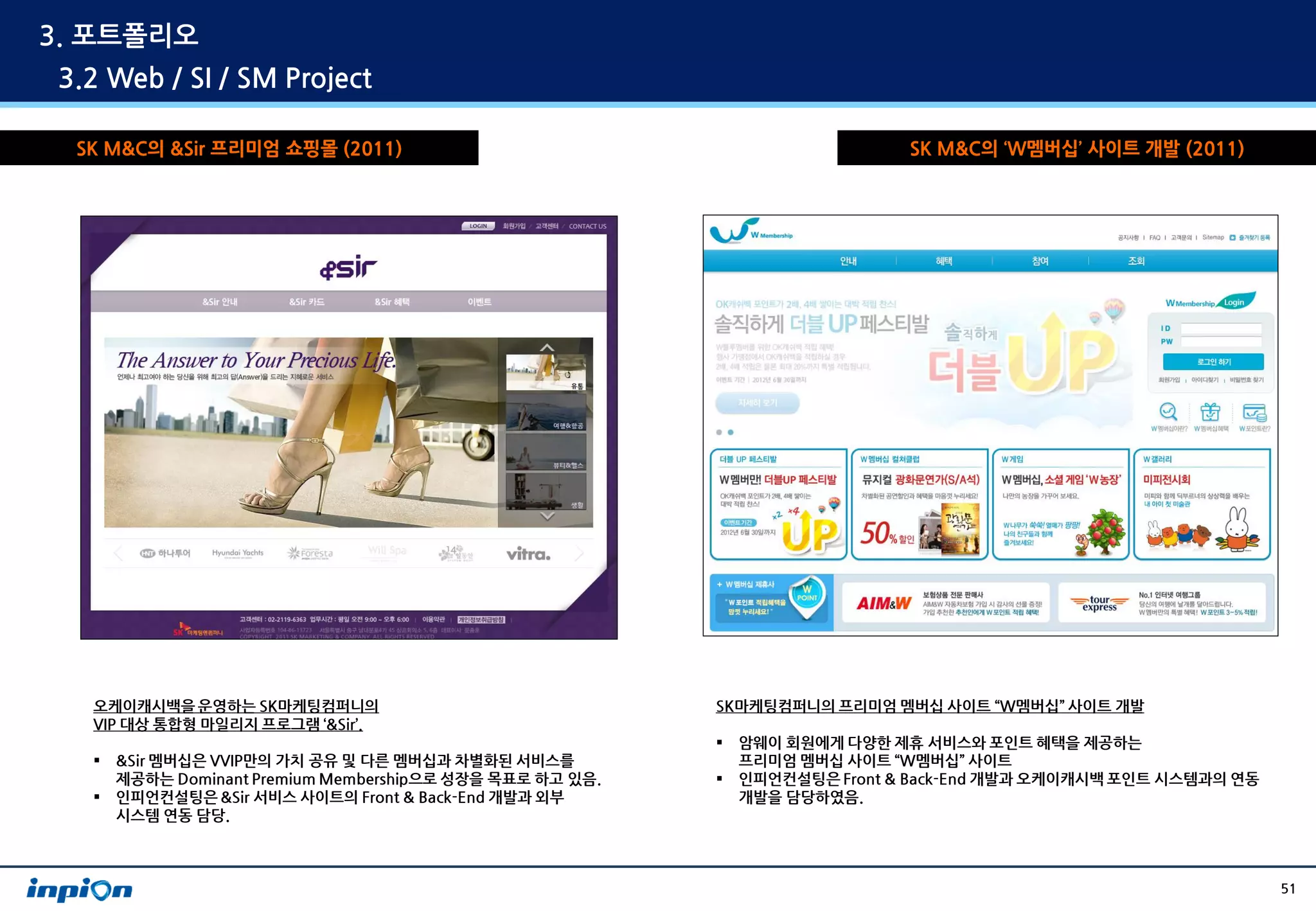 3. 포트폴리오
3.2 Web / SI / SM Project

 SK M&C의 &Sir 프리미엄 쇼핑몰 (2011)                                                SK M&C의 ‘W멤버십’ 사이트 개발 (2011)




  오케이캐시백을 운영하는 SK마케팅컴퍼니의                                  SK마케팅컴퍼니의 프리미엄 멤버십 사이트 “W멤버십” 사이트 개발
  VIP 대상 통합형 마일리지 프로그램 ‘&Sir’.
                                                             암웨이 회원에게 다양한 제휴 서비스와 포인트 혜택을 제공하는
     &Sir 멤버십은 VVIP만의 가치 공유 및 다른 멤버십과 차별화된 서비스를              프리미엄 멤버십 사이트 “W멤버십” 사이트
      제공하는 Dominant Premium Membership으로 성장을 목표로 하고 있음.      인피언컨설팅은 Front & Back-End 개발과 오케이캐시백 포인트 시스템과의 연동
     인피언컨설팅은 &Sir 서비스 사이트의 Front & Back-End 개발과 외부           개발을 담당하였음.
      시스템 연동 담당.



                                                                                                                 51
 