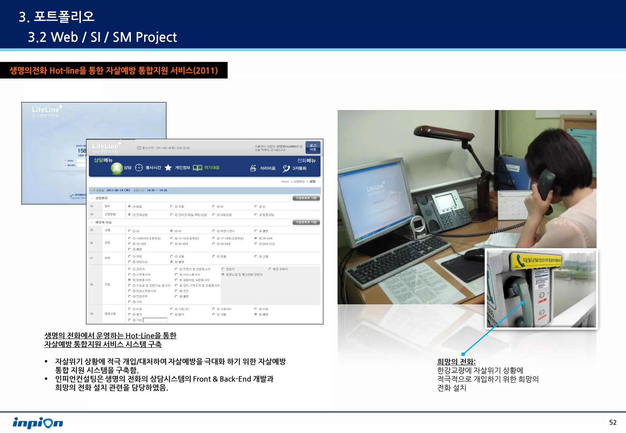 3. 포트폴리오
   3.2 Web / SI / SM Project

생명의전화 Hot-line을 통한 자살예방 통합지원 서비스(2011)




      생명의 전화에서 운영하는 Hot-Line을 통한
      자살예방 통합지원 서비스 시스템 구축

         자살위기 상황에 적극 개입/대처하여 자살예방을 극대화 하기 위한 자살예방      희망의 전화:
          통합 지원 시스템을 구축함.                               한강교량에 자살위기 상황에
         인피언컨설팅은 생명의 전화의 상담시스템의 Front & Back-End 개발과   적극적으로 개입하기 위한 희망의
          희망의 전화 설치 관련을 담당하였음.                          전화 설치



                                                                            52
 