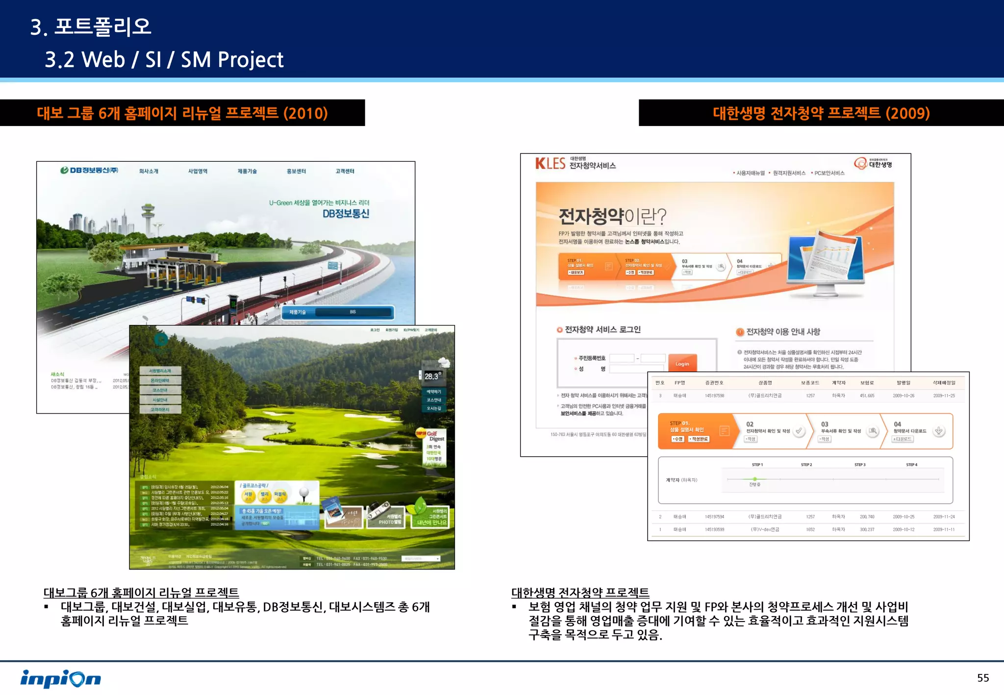 3. 포트폴리오
3.2 Web / SI / SM Project

대보 그룹 6개 홈페이지 리뉴얼 프로젝트 (2010)                                          대한생명 전자청약 프로젝트 (2009)




대보그룹 6개 홈페이지 리뉴얼 프로젝트                           대한생명 전자청약 프로젝트
 대보그룹, 대보건설, 대보실업, 대보유통, DB정보통신, 대보시스템즈 총 6개    보험 영업 채널의 청약 업무 지원 및 FP와 본사의 청약프로세스 개선 및 사업비
  홈페이지 리뉴얼 프로젝트                                   절감을 통해 영업매출 증대에 기여할 수 있는 효율적이고 효과적인 지원시스템
                                                  구축을 목적으로 두고 있음.


                                                                                                 55
 