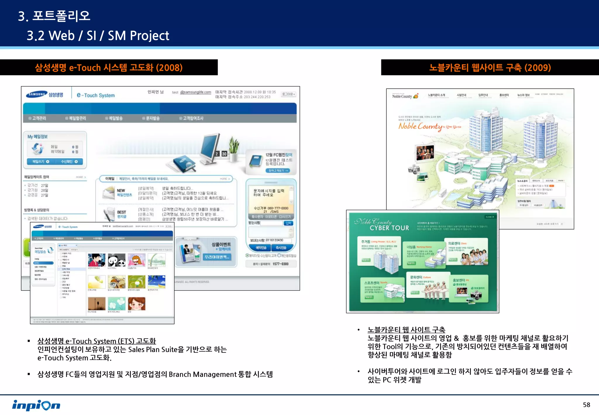 3. 포트폴리오
3.2 Web / SI / SM Project

     삼성생명 e-Touch 시스템 고도화 (2008)                                        노블카운티 웹사이트 구축 (2009)




                                                         •   노블카운티 웹 사이트 구축
    삼성생명 e-Touch System (ETS) 고도화                           노블카운티 웹 사이트의 영업 & 홍보를 위한 마케팅 채널로 활요하기
     인피언컨설팅이 보유하고 있는 Sales Plan Suite을 기반으로 하는               위한 Tool의 기능으로, 기존의 방치되어있던 컨텐츠들을 재 배열하여
     e-Touch System 고도화.                                     향상된 마메팅 채널로 활용함

    삼성생명 FC들의 영업지원 및 지점/영업점의 Branch Management 통합 시스템   •   사이버투어와 사이트에 로그인 하지 않아도 입주자들이 정보를 얻을 수
                                                             있는 PC 위젯 개발


                                                                                                      58
 