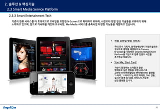 2. 솔루션 & 핵심기술
 2.3 Smart Media Service Platform
  2.3.3 Smart Entertainment Tech
   기존의 한류 서비스를 더 효과적으로 모바일을 포함한 N-Screen으...