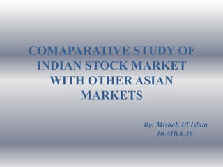 COMAPARATIVE STUDY OF
 INDIAN STOCK MARKET
   WITH OTHER ASIAN
       MARKETS

              By: Misbah Ul Islam
                  10-MBA-36
 