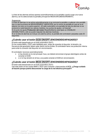 InteliGenNT
, InteliSysNT
, Guía de operador, versión de software 2.0, ©ComAp, septiembre de 2006 15
IGS-NT-2.0-Operator guide.pdf
La lista de las alarmas activas aparece automáticamente en la pantalla cuando surge una nueva
alarma y se ha seleccionado la pantalla principal de MEDICIÓN (MEASUREMENT).
Sugerencia:
La lista de alarmas no se activa automáticamente si se conmuta la pantalla a cualquier otra pantalla
que no sea la primera de MEASUREMENT (MEDICIÓN, por lo común la pantalla en que se ve el
selector de menú en la parte superior). ¡El salto automático a la pantalla de lista de alarmas no se
producirá si está listando los valores medidos, los puntos de ajuste o el historial!
Si el punto de ajuste Protección del motor:ResetActAlarms está fijado en DISABLED
(INHABILITADO), sólo se puede reajustar las alarmas inactivas.
Si en la lista de alarmas se incluye una alarma activa, la pantalla del controlador parpadea cada 30
segundos.
¿Cuándo usar el botón GCB ON/OFF (ENCENDIDO/APAGADO)?
El botón está desactivado en el modo automático (AUT).
En los modos MAN y TEST está habilitado pero, antes de conectar el disyuntor, la tensión y la
frecuencia del generador deben estar dentro de los límites. El controlador tiene una protección interna
para evitar la conexión del disyuntor sin sincronización.
El controlador reconoce automáticamente:
• si hay tensión en la red principal / bus y se deberá sincronizar el grupo electrógeno antes de
conectar el GCB
• o si no hay tensión en el bus y se puede conectar el GCB sin sincronización.
¿Cuándo usar el botón MCB ON/OFF (ENCENDIDO/APAGADO)?
El botón está desactivado en el modo automático (AUT).
Use este botón en los modos MAN o TEST para conectar o desconectar el MCB. ¡¡¡Tenga cuidado
al hacerlo porque podría desconectar la carga de la red eléctrica principal!!!
 