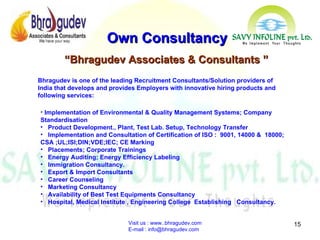 Visit us : www..bhragudev.com  E-mail : info@bhragudev.com Own Consultancy Implementation of Environmental & Quality Management Systems; Company Standardisation Product Development., Plant, Test Lab. Setup, Technology Transfer Implementation and Consultation of Certification of ISO :  9001, 14000 &  18000; CSA ;UL;ISI;DIN;VDE;IEC; CE Marking Placements; Corporate Trainings Energy Auditing; Energy Efficiency Labeling Immigration Consultancy. Export & Import Consultants Career Counseling Marketing Consultancy Availability of Best Test Equipments Consultancy Hospital, Medical Institute , Engineering College  Establishing  Consultancy. “ Bhragudev Associates & Consultants ” Bhragudev is one of the leading Recruitment Consultants/Solution providers of India that develops and provides Employers with innovative hiring products and following services:  