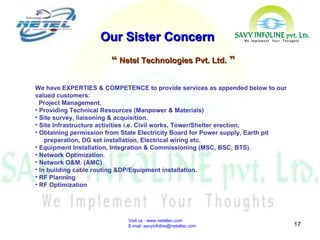 Visit us : www.neteltec.com  E-mail :savyinfoline@neteltec.com Our Sister Concern “  Netel Technologies Pvt. Ltd.  ” We have EXPERTIES & COMPETENCE to provide services as appended below to our valued customers: Project Management. Providing Technical Resources (Manpower & Materials) Site survey, liaisoning & acquisition. Site Infrastructure activities i.e. Civil works, Tower/Shelter erection,  Obtaining permission from State Electricity Board for Power supply, Earth pit  preparation, DG set installation, Electrical wiring etc.  Equipment Installation, Integration & Commissioning (MSC, BSC, BTS). Network Optimization. Network O&M. (AMC)  In building cable routing &DP/Equipment installation. RF Planning  RF Optimization 