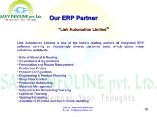 Visit us : www.savyinfoline.com  E-mail : info@savyinfoline.com Our ERP Partner “ Link Automation Limited ” Link Automation Limited is one of the India’s leading authors of integrated ERP software, serving an increasingly diverse customer base, which spans many industries worldwide. Bills of Material & Routing  Co-products & By-products  Formulation and Recipe Management  Production Orders  Product Configuration  Engineering & Product Planning  Shop Floor Control  Production Scheduling  Materials Management  Subcontractor Scheduling/Tracking Lot/Serial Tracking  Quoting/Estimating  Available to Promise and Out of Stock Handling  