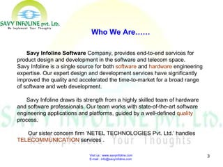 Visit us : www.savyinfoline.com  E-mail : info@savyinfoline.com Who We Are…… Savy Infoline Software  Company, provides end-to-end services for product design and development in the software and telecom space.  Savy Infoline is a single source for both  software  and  hardware  engineering expertise. Our expert design and development services have significantly improved the quality and accelerated the time-to-market for a broad range of software and web development. Savy Infoline draws its strength from a highly skilled team of hardware and software professionals. Our team works with state-of-the-art software engineering applications and platforms, guided by a well-defined  quality  process.  Our sister concern firm ‘NETEL TECHNOLOGIES Pvt. Ltd.’ handles  TELECOMMUNICATION  services . 