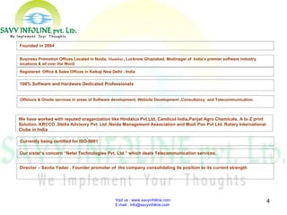 Visit us : www.savyinfoline.com  E-mail : info@savyinfoline.com Director – Savita Yadav , Founder promoter of  the company consolidating its position to its current strength Our sister’s concern “Netel Technologies Pvt. Ltd.” which deals Telecommunication services. Founded in 2004 Business Promotion Offices Located in Noida,  Mumbai   ,  Lucknow Ghaziabad, Modinagar of  India’s premier software industry locations & all over the Word. Registered  Office & Sales Offices in Kalkaji New Delhi - India  100% Software and Hardware Dedicated Professionals Currently being certified for ISO-9001 Offshore & Onsite services in areas of Software development, Website Development ,Consultancy  and Telecommunication. We have worked with reputed oraganization like Hindalco Pvt.Ltd, CandicoI India,Parijat Agro Chemicals, A to Z print Solution, KRCCO ,Stella Advisory Pvt. Ltd ,Noida Management Association and Modi Pon Pvt Ltd. Rotary International Clubs in India  