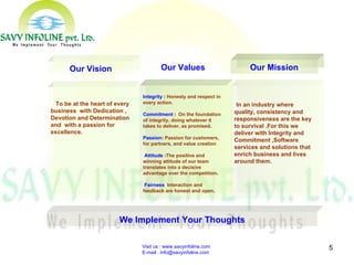 Visit us : www.savyinfoline.com  E-mail : info@savyinfoline.com We Implement Your Thoughts In an industry where quality, consistency and responsiveness are the key to survival .For this we deliver with Integrity and Commitment ,Software services and solutions that enrich business and lives around them.   Our Mission Integrity  :  Honesty and respect in every action. Commitment  : On the foundation of integrity, doing whatever it takes to deliver, as promised . Passion :  Passion for customers, for partners, and value creation   Attitude  : The positive and winning attitude of our team translates into a decisive advantage over the competition . Fairness   Interaction and feedback are honest and open . Our Values To be at the heart of every business  with Dedication , Devotion and Determination and  with a passion for excellence.   Our Vision 
