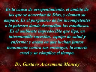 Es la causa de arrepentimiento, el ámbito de los que se acuerdan de Dios, y claman su amparo. Es el purgatorio de los incompetentes o la palestra donde descuellan los estudiosos. Es el ambiente impredecible que liga, en interminable sucesión,  equipo de salud y enfermo; y arena en que luchan juntos tenazmente contra sus enemigos, la muerte cruel y su cómplice el tiempo. Dr. Gustavo Arosemena Monroy 