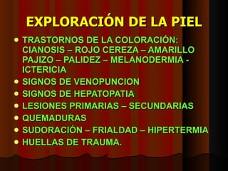 EXPLORACIÓN DE LA PIEL TRASTORNOS DE LA COLORACIÓN: CIANOSIS – ROJO CEREZA – AMARILLO PAJIZO – PALIDEZ – MELANODERMIA - ICTERICIA SIGNOS DE VENOPUNCION SIGNOS DE HEPATOPATIA LESIONES PRIMARIAS – SECUNDARIAS QUEMADURAS SUDORACIÓN – FRIALDAD – HIPERTERMIA HUELLAS DE TRAUMA. 