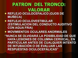 PATRON  DEL TRONCO: VALORAR REFLEJO OCULOCEFALICO (OJOS DE MUÑECA) REFLEJO OCULOVESTIBULAR (ESTIMULACION DEL CONDUCTO AUDITIVO CON AGUA FRIA) MOVIMIENTOS OCULARES ANORMALES “ NUNCA SE OLVIDARÁ LA  POSIBILIDAD DE QUE HAYA LESIONES DE COLUMNA CERVICAL, EN PARTICULAR ANTES DE CUALQUIER INTENTO DE INTUBACIÓN O DE EVALUAR LAS RESPUESTAS OCULOCEFÁLICAS” 