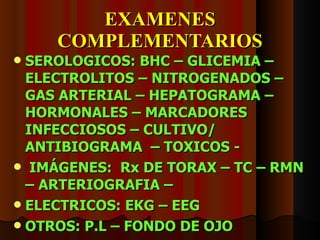 EXAMENES COMPLEMENTARIOS SEROLOGICOS: BHC – GLICEMIA – ELECTROLITOS – NITROGENADOS – GAS ARTERIAL – HEPATOGRAMA – HORMONALES – MARCADORES INFECCIOSOS – CULTIVO/ ANTIBIOGRAMA  – TOXICOS -  IMÁGENES:  Rx DE TORAX – TC – RMN – ARTERIOGRAFIA –  ELECTRICOS: EKG – EEG OTROS: P.L – FONDO DE OJO 