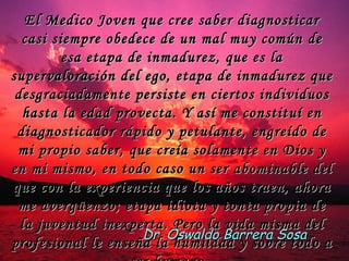 El Medico Joven que cree saber diagnosticar casi siempre obedece de un mal muy común de esa etapa de inmadurez, que es la supervaloración del ego, etapa de inmadurez que desgraciadamente persiste en ciertos individuos hasta la edad provecta. Y así me constituí en diagnosticador rápido y petulante, engreído de mi propio saber, que creía solamente en Dios y en mi mismo, en todo caso un ser abominable del que con la experiencia que los años traen, ahora me avergüenzo; etapa idiota y tonta propia de la juventud inexperta. Pero la vida misma del profesional le enseña la humildad y sobre todo a ser humano.  Dr. Oswaldo Barrera Sosa 