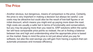 The Price
• Another obvious, but dangerous, means of comparison is the price. Certainly,
the price is very important in making a decision but always be careful. Low
costs may be attractive but could also be the result of low-ball figures or an
initial discount, which means you might end up paying more down the road.
High costs are usually a safer bet in terms of functionality and conservatism,
but you may be paying more than you need to. ERP solutions within the same
tier will have comparable price points so instead, the art is finding a balance
between low and high and understanding what the appropriate price is based
on the market. Keep in mind the price is not just about what you pay for
software, but also the cost savings you will gain from having a system that can
automate processes and increase efficiency.
 
