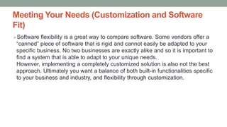 Meeting Your Needs (Customization and Software
Fit)
Software flexibility is a great way to compare software. Some vendors offer a
“canned” piece of software that is rigid and cannot easily be adapted to your
specific business. No two businesses are exactly alike and so it is important to
find a system that is able to adapt to your unique needs.
However, implementing a completely customized solution is also not the best
approach. Ultimately you want a balance of both built-in functionalities specific
to your business and industry, and flexibility through customization.
 