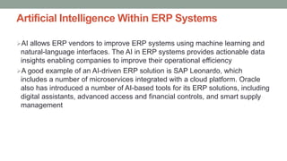 Artificial Intelligence Within ERP Systems
AI allows ERP vendors to improve ERP systems using machine learning and
natural-language interfaces. The AI in ERP systems provides actionable data
insights enabling companies to improve their operational efficiency
A good example of an AI-driven ERP solution is SAP Leonardo, which
includes a number of microservices integrated with a cloud platform. Oracle
also has introduced a number of AI-based tools for its ERP solutions, including
digital assistants, advanced access and financial controls, and smart supply
management
 