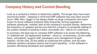 Company History and Current Standing
• Look at a company’s history to determine viability. The longer they have been
around the better – keeping in mind that ERP software has only been around
since 1990. Also, bigger is not always better as large companies have been
known to dump software products fairly frequently, forcing upgrades or
software upheavals. Instead, look at the company’s success stories, determine
the frequency of updates and be sure that the company is constantly adding to
the system instead of winding it down. And better yet – talk to it’s customers.
• In summary, the best way to compare ERP software is to review the following:
(1) software tier, (2) deployment method – cloud vs. on-premises, (3) the sales
team, consultants, support staff, developers and management of each
solution, (4) the cost, (5) the ability to customize the system, and (6) each
software vendors company history and current standing – is the software in
question still being developed and updated?
 