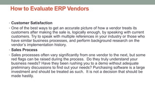 How to Evaluate ERP Vendors
• Customer Satisfaction
• One of the best ways to get an accurate picture of how a vendor treats its
customers after making the sale is, logically enough, by speaking with current
customers. Try to speak with multiple references in your industry or those who
have similar business processes, and perform background research on the
vendor’s implementation history.
• Sales Process
• Sales processes often vary significantly from one vendor to the next, but some
red flags can be raised during the process. Do they truly understand your
business needs? Have they been rushing you to a demo without adequate
preliminary discussions to find out your needs? Purchasing software is a large
investment and should be treated as such. It is not a decision that should be
made hastily.
 
