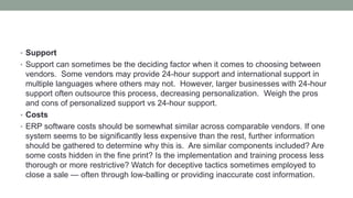 • Support
• Support can sometimes be the deciding factor when it comes to choosing between
vendors. Some vendors may provide 24-hour support and international support in
multiple languages where others may not. However, larger businesses with 24-hour
support often outsource this process, decreasing personalization. Weigh the pros
and cons of personalized support vs 24-hour support.
• Costs
• ERP software costs should be somewhat similar across comparable vendors. If one
system seems to be significantly less expensive than the rest, further information
should be gathered to determine why this is. Are similar components included? Are
some costs hidden in the fine print? Is the implementation and training process less
thorough or more restrictive? Watch for deceptive tactics sometimes employed to
close a sale — often through low-balling or providing inaccurate cost information.
 