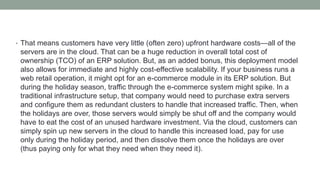 • That means customers have very little (often zero) upfront hardware costs—all of the
servers are in the cloud. That can be a huge reduction in overall total cost of
ownership (TCO) of an ERP solution. But, as an added bonus, this deployment model
also allows for immediate and highly cost-effective scalability. If your business runs a
web retail operation, it might opt for an e-commerce module in its ERP solution. But
during the holiday season, traffic through the e-commerce system might spike. In a
traditional infrastructure setup, that company would need to purchase extra servers
and configure them as redundant clusters to handle that increased traffic. Then, when
the holidays are over, those servers would simply be shut off and the company would
have to eat the cost of an unused hardware investment. Via the cloud, customers can
simply spin up new servers in the cloud to handle this increased load, pay for use
only during the holiday period, and then dissolve them once the holidays are over
(thus paying only for what they need when they need it).
 