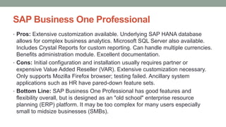 SAP Business One Professional
• Pros: Extensive customization available. Underlying SAP HANA database
allows for complex business analytics. Microsoft SQL Server also available.
Includes Crystal Reports for custom reporting. Can handle multiple currencies.
Benefits administration module. Excellent documentation.
• Cons: Initial configuration and installation usually requires partner or
expensive Value Added Reseller (VAR). Extensive customization necessary.
Only supports Mozilla Firefox browser; testing failed. Ancillary system
applications such as HR have pared-down feature sets.
• Bottom Line: SAP Business One Professional has good features and
flexibility overall, but is designed as an "old school" enterprise resource
planning (ERP) platform. It may be too complex for many users especially
small to midsize businesses (SMBs).
 