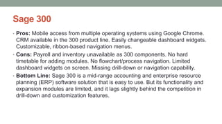 Sage 300
• Pros: Mobile access from multiple operating systems using Google Chrome.
CRM available in the 300 product line. Easily changeable dashboard widgets.
Customizable, ribbon-based navigation menus.
• Cons: Payroll and inventory unavailable as 300 components. No hard
timetable for adding modules. No flowchart/process navigation. Limited
dashboard widgets on screen. Missing drill-down or navigation capability.
• Bottom Line: Sage 300 is a mid-range accounting and enterprise resource
planning (ERP) software solution that is easy to use. But its functionality and
expansion modules are limited, and it lags slightly behind the competition in
drill-down and customization features.
 