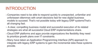 INTRODUCTION
Companies need to be able to respond quickly to unexpected, unfamiliar and
unforeseen dilemmas with smart decisions fast for new digital business
models to succeed. That’s not possible today with legacy ERP systemsThat’s
all changing fast.
 A clear, compelling business model and successful execution of its related
strategies are what all successful Cloud ERP implementations share.
Cloud ERP platforms and apps provide organizations the flexibility they need
to prioritize growth plans over IT constraints.
Many have taken an Application Programming Interface (API) approach to
integrate with legacy ERP systems to gain the incremental data these systems
provide.
 