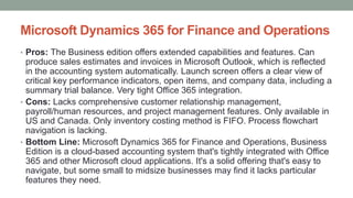 Microsoft Dynamics 365 for Finance and Operations
• Pros: The Business edition offers extended capabilities and features. Can
produce sales estimates and invoices in Microsoft Outlook, which is reflected
in the accounting system automatically. Launch screen offers a clear view of
critical key performance indicators, open items, and company data, including a
summary trial balance. Very tight Office 365 integration.
• Cons: Lacks comprehensive customer relationship management,
payroll/human resources, and project management features. Only available in
US and Canada. Only inventory costing method is FIFO. Process flowchart
navigation is lacking.
• Bottom Line: Microsoft Dynamics 365 for Finance and Operations, Business
Edition is a cloud-based accounting system that's tightly integrated with Office
365 and other Microsoft cloud applications. It's a solid offering that's easy to
navigate, but some small to midsize businesses may find it lacks particular
features they need.
 