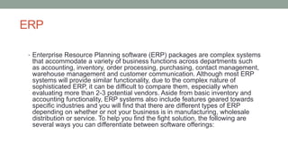 ERP
• Enterprise Resource Planning software (ERP) packages are complex systems
that accommodate a variety of business functions across departments such
as accounting, inventory, order processing, purchasing, contact management,
warehouse management and customer communication. Although most ERP
systems will provide similar functionality, due to the complex nature of
sophisticated ERP, it can be difficult to compare them, especially when
evaluating more than 2-3 potential vendors. Aside from basic inventory and
accounting functionality, ERP systems also include features geared towards
specific industries and you will find that there are different types of ERP
depending on whether or not your business is in manufacturing, wholesale
distribution or service. To help you find the fight solution, the following are
several ways you can differentiate between software offerings:
 