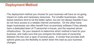 Deployment Method
The deployment method you choose for your business will have an on-going
impact on costs and necessary resources. For smaller businesses, cloud-
based solutions tend to be the better option, but are not always feasible if you
do not have access to a reliable internet connection. On the other hand,
larger businesses can often benefit from on-premises software if they already
have a dedicated team of IT personnel in-house, and the required server
infrastructure. Do your research to determine which method is best for your
business, and make sure that you compare the total costs of ownership
between the two over a span of several years. A vendor that provides both
options gives you the flexibility to switch down the road as your business
changes.
 