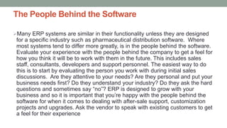 The People Behind the Software
Many ERP systems are similar in their functionality unless they are designed
for a specific industry such as pharmaceutical distribution software. Where
most systems tend to differ more greatly, is in the people behind the software.
Evaluate your experience with the people behind the company to get a feel for
how you think it will be to work with them in the future. This includes sales
staff, consultants, developers and support personnel. The easiest way to do
this is to start by evaluating the person you work with during initial sales
discussions. Are they attentive to your needs? Are they personal and put your
business needs first? Do they understand your industry? Do they ask the hard
questions and sometimes say “no”? ERP is designed to grow with your
business and so it is important that you’re happy with the people behind the
software for when it comes to dealing with after-sale support, customization
projects and upgrades. Ask the vendor to speak with existing customers to get
a feel for their experience
 