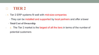 TIER 2
• 1. Tier 2 ERP systems fit well with mid-size companies
• They can be installed and supported by local partners and offer a lower
• Total Cost of Ownership
• 3. The Tier 2 market is the largest of all the tiers in terms of the number of
potential customers
 
