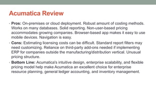 Acumatica Review
• Pros: On-premises or cloud deployment. Robust amount of costing methods.
Works on many databases. Solid reporting. Non-user-based pricing
accommodates growing companies. Browser-based app makes it easy to use
mobile devices. Navigation is easy.
• Cons: Estimating licensing costs can be difficult. Standard report filters may
need customizing. Reliance on third-party add-ons needed if implementing
ERP for companies outside the manufacturing/distribution vertical. Unusual
pricing structure.
• Bottom Line: Acumatica's intuitive design, enterprise scalability, and flexible
pricing model help make Acumatica an excellent choice for enterprise
resource planning, general ledger accounting, and inventory management.
 