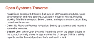 Open Systems Traverse
• Pros: Deep dashboard drilldown. Full suite of ERP creation modules. Good
documentation and Help screens. Available in-house or hosted. Includes
Working Trial Balance report. Screen, forms, and reports customization. Easy
hosted mobile access.
• Cons: No Flowchart/Process navigation. Setting up data entry and reports is
somewhat complex.
• Bottom Line: While Open Systems Traverse is one of the oldest players in
the space, it actually shows its age in areas like UI design. Still it's a solidly
capable mid-tier financial platform that's well worth a look
 