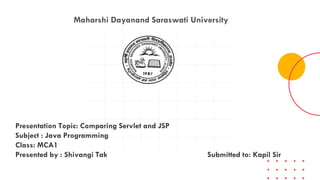 Maharshi Dayanand Saraswati University
Presentation Topic: Comparing Servlet and JSP
Subject : Java Programming
Class: MCA1
Presented by : Shivangi Tak Submitted to: Kapil Sir
 