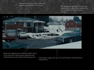 This opening shot introduces who the main
character is in the film. It also establishes the
where the film is set (in the suburbs in
America)
The swing set suggests the age of the main character. And what kind of
character he is.
Suggests his parents occupation which also
suggests the personality of the character.
Winter also emphasises how isolated the child is that is
on the swing. Also winter connotes depression and
cold feelings such as the child’s mother passing away.
 