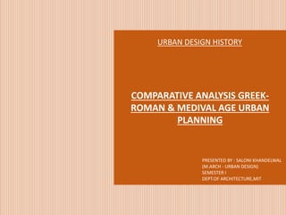 COMPARATIVE ANALYSIS GREEK-
ROMAN & MEDIVAL AGE URBAN
PLANNING
URBAN DESIGN HISTORY
PRESENTED BY : SALONI KHANDELWAL
(M.ARCH - URBAN DESIGN)
SEMESTER I
DEPT.OF ARCHITECTURE,MIT
 