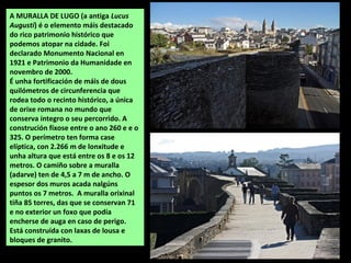A MURALLA DE LUGO (a antiga Lucus
Augusti) é o elemento máis destacado
do rico patrimonio histórico que
podemos atopar na ...