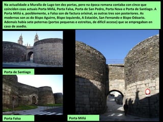 Na actualidade a Muralla de Lugo ten dez portas, pero na época romana contaba con cinco que
coínciden coas actuais Porta M...