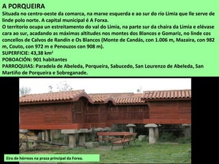 A PORQUEIRA
Situada no centro-oeste da comarca, na marxe esquerda e ao sur do río Limia que lle serve de
linde polo norte. A capital municipal é A Forxa.
O territorio ocupa un estreitamento do val do Limia, na parte sur da chaira da Limia e elévase
cara ao sur, acadando as máximas altitudes nos montes dos Blancos e Gomariz, no linde cos
concellos de Calvos de Randín e Os Blancos (Monte de Candás, con 1.006 m, Mazaira, con 982
m, Couto, con 972 m e Penouzos con 908 m).
SUPERFICIE: 43,38 km2
POBOACIÓN: 901 habitantes
PARROQUIAS: Paradela de Abeleda, Porqueira, Sabucedo, San Lourenzo de Abeleda, San
Martiño de Porqueira e Sobreganade.
Eira de hórreos na praza principal da Forxa.
 