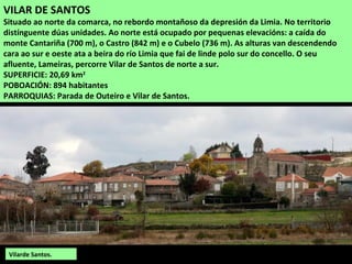 VILAR DE SANTOS
Situado ao norte da comarca, no rebordo montañoso da depresión da Limia. No territorio
distínguente dúas unidades. Ao norte está ocupado por pequenas elevacións: a caída do
monte Cantariña (700 m), o Castro (842 m) e o Cubelo (736 m). As alturas van descendendo
cara ao sur e oeste ata a beira do río Limia que fai de linde polo sur do concello. O seu
afluente, Lameiras, percorre Vilar de Santos de norte a sur.
SUPERFICIE: 20,69 km2
POBOACIÓN: 894 habitantes
PARROQUIAS: Parada de Outeiro e Vilar de Santos.
Vilarde Santos.
 