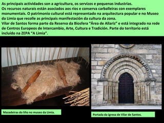 As principais actividades son a agricultura, os servizos e pequenas industrias.
Os recursos naturais están asociados aos ríos e conserva carballeiras con exemplares
monumentais. O patrimonio cultural está representado na arquitectura popular e no Museo
da Limia que recolle as principais manifestación da cultura da zona.
Vilar de Santos forma parte da Reserva da Biosfera “Área de Allariz” e está integrado na rede
de Centros Europeos de Intercambio, Arte, Cultura e Tradición. Parte do territorio está
incluído na ZEPA “A Limia”.
Mazadeiras do liño no museo da Limia.
Portada da igrexa de Vilar de Santos.
 