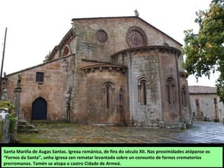 Santa Mariña de Augas Santas. Igrexa románica, de fins do século XII. Nas proximidades atópanse os
“Fornos da Santa”, unha igrexa sen rematar levantada sobre un conxunto de fornos crematorios
prerromanos. Tamén se atopa o castro Cidade de Armeá.
 