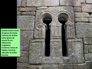 Detalle dunha ventá
da Igrexa de Santa
Eufemia de Ambía.
Unha igrexa do
século IX con
influencias
visigóticas.
Conserva restos de
lápidas romanas
adicadas ás ninfas
termais.
 