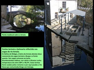 Fontes termais e balneario reflectido nas
augas do río Arnoia.
En Baños de Molgas, á beira do Arnoia abroian dous
mananciais de augas termais a Burga e a Fonte
quente. Son augas untuosas ao tacto,
bicarbonatadas-sódicas, con calcio e silicatos cunha
temperatura de entre 28ºC e 49,5ºC. Estas termas
foron usadas polos romanos e por aquí pasaba a Vía
Nova que comunicaba Braga con Astorga.
Ponte medieval sobre o Arnoia
 
