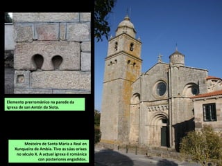 Mosteiro de Santa María a Real en
Xunqueira de Ambía. Tivo as súas orixes
no século X. A actual igrexa é románica
con posteriores engadidos.
Elemento prerrománico na parede da
igrexa de san Antón da Siota.
 